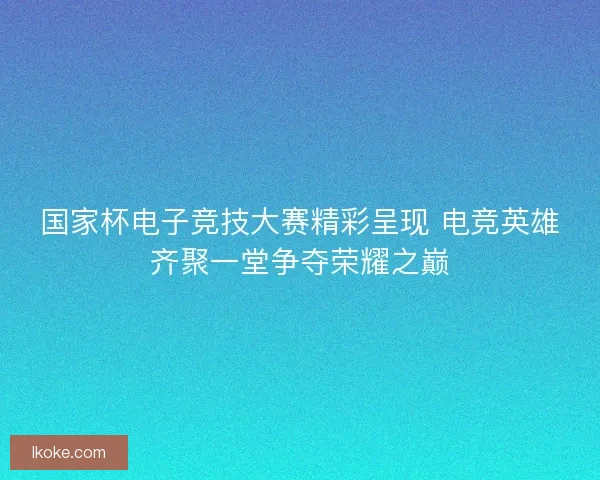 国家杯电子竞技大赛精彩呈现 电竞英雄齐聚一堂争夺荣耀之巅