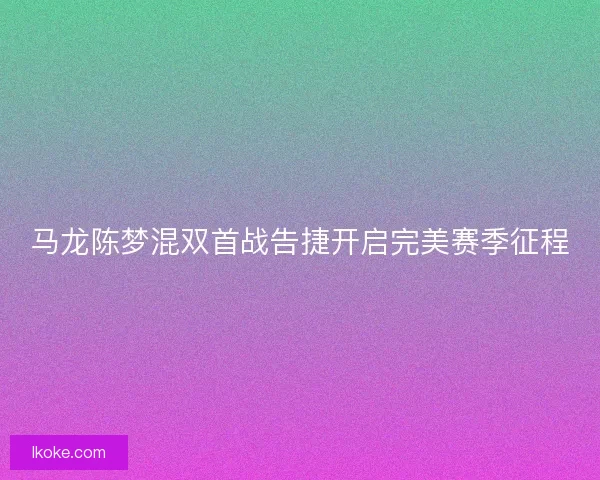 马龙陈梦混双首战告捷开启完美赛季征程