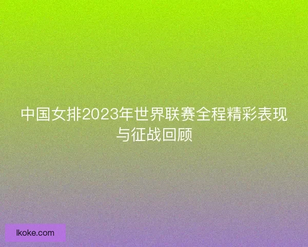 中国女排2023年世界联赛全程精彩表现与征战回顾