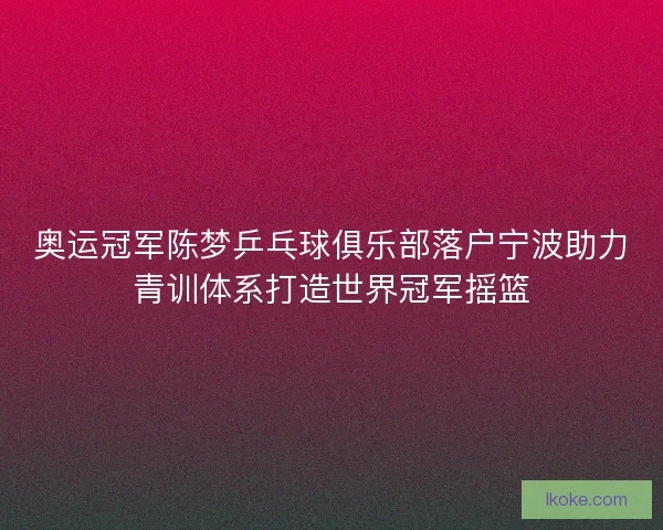 奥运冠军陈梦乒乓球俱乐部落户宁波助力青训体系打造世界冠军摇篮
