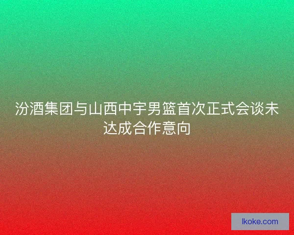 汾酒集团与山西中宇男篮首次正式会谈未达成合作意向