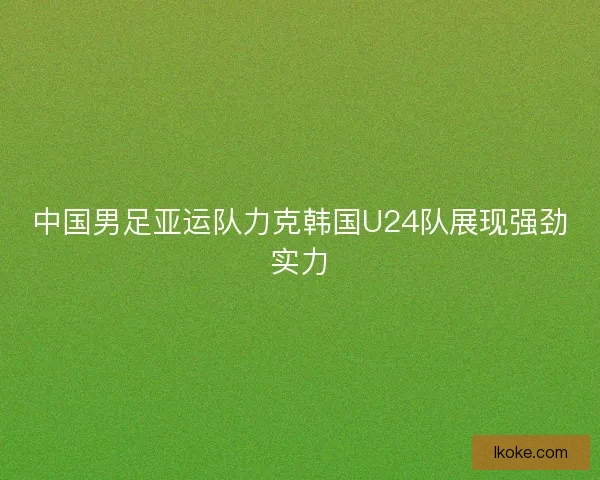 中国男足亚运队力克韩国U24队展现强劲实力