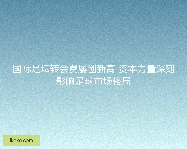 国际足坛转会费屡创新高 资本力量深刻影响足球市场格局